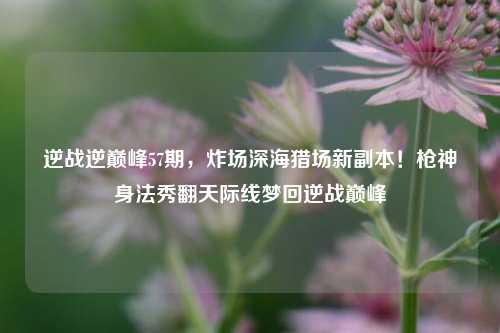 逆战逆巅峰57期，炸场深海猎场新副本！枪神身法秀翻天际线梦回逆战巅峰
