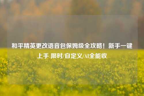 和平精英更改语音包保姆级全攻略！新手一键上手 限时/自定义/AI全能收