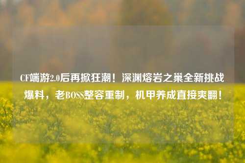 CF端游2.0后再掀狂潮！深渊熔岩之巢全新挑战爆料，老BOSS整容重制，机甲养成直接爽翻！
