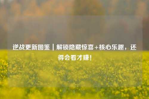 逆战更新图鉴｜解锁隐藏惊喜+核心乐趣，还得会看才赚！