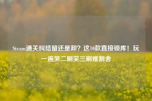 Steam通关纠结留还是卸？这10款直接锁库！玩一遍哭二刷笑三刷难割舍