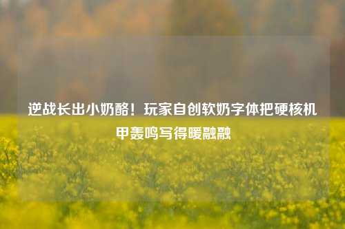 逆战长出小奶酪！玩家自创软奶字体把硬核机甲轰鸣写得暖融融