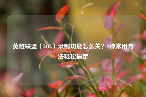 英雄联盟（LOL）录制功能怎么关？2种常用方法轻松搞定