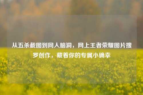 从五杀截图到同人脑洞，网上王者荣耀图片搜罗创作，藏着你的专属小确幸
