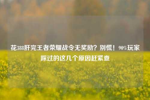 花388肝完王者荣耀战令无奖励？别慌！90%玩家踩过的这几个原因赶紧查