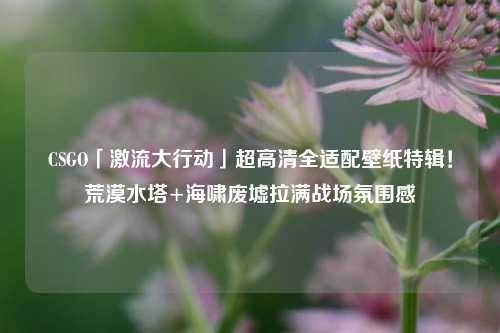 CSGO「激流大行动」超高清全适配壁纸特辑！荒漠水塔+海啸废墟拉满战场氛围感