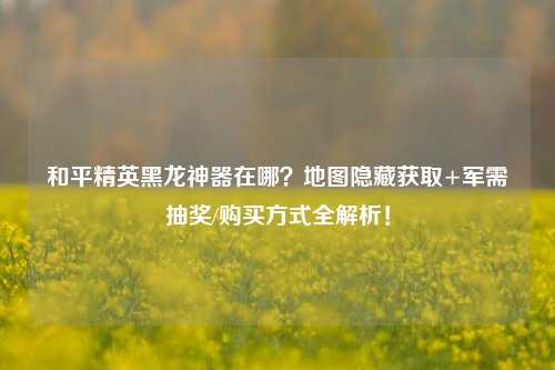 和平精英黑龙神器在哪？地图隐藏获取+军需抽奖/购买方式全解析！