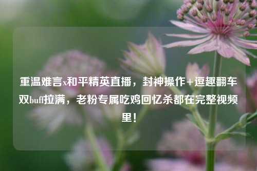 重温难言x和平精英直播，封神操作+逗趣翻车双buff拉满，老粉专属吃鸡回忆杀都在完整视频里！