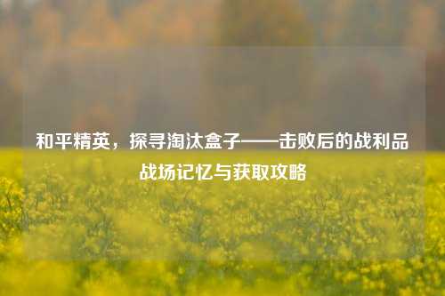 和平精英，探寻淘汰盒子——击败后的战利品战场记忆与获取攻略