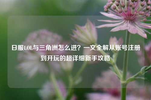 日服LOL与三角洲怎么进？一文全解从账号注册到开玩的超详细新手攻略