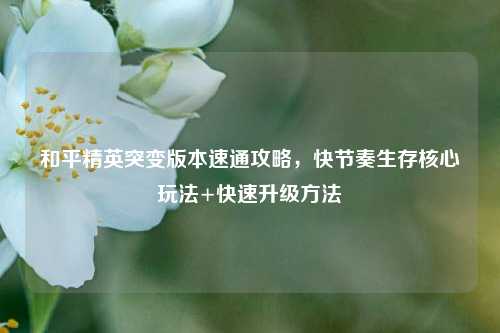 和平精英突变版本速通攻略,快节奏生存核心玩法+快速升级方法