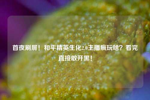 首夜刷屏!和平精英生化2.0主播疯玩啥?看完直接敢开黑!