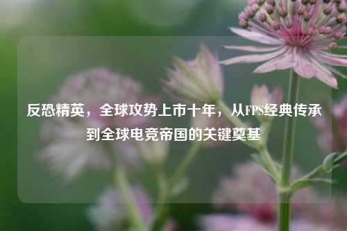 反恐精英，全球攻势上市十年，从FPS经典传承到全球电竞帝国的关键奠基