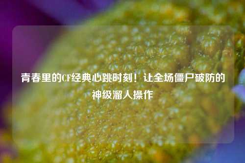 青春里的CF经典心跳时刻!让全场僵尸破防的神级溜人操作