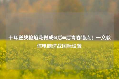 十年逆战枪焰龙脊成90后00后青春锚点!一文教你电脑逆战图标设置