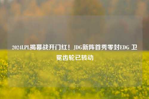 2024LPL揭幕战开门红!JDG新阵首秀零封EDG 卫冕齿轮已转动