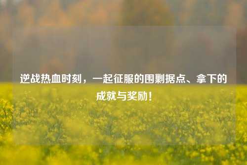 逆战热血时刻，一起征服的围剿据点、拿下的成就与奖励！