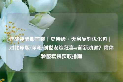逆战体验服首曝「史诗级·天启复刻优化包」 对比原版/深渊/创世老炮狂喜or萌新劝退?附体验服套装获取指南