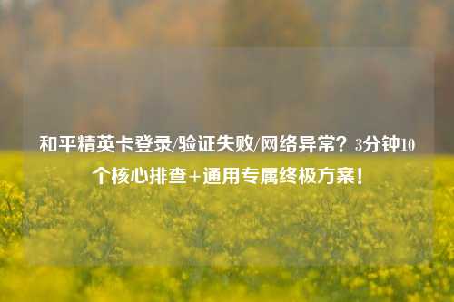 和平精英卡登录/验证失败/网络异常?3分钟10个核心排查+通用专属终极方案!
