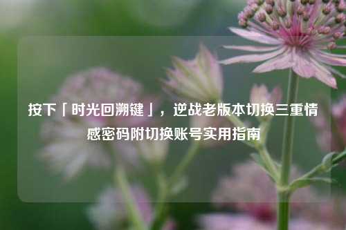 按下「时光回溯键」，逆战老版本切换三重情感密码附切换账号实用指南