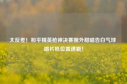 太反差!和平精英枪神决赛圈外甜唱告白气球 唱片机位置速戳!
