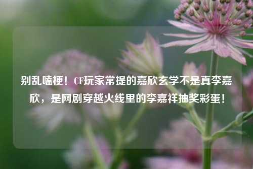 别乱嗑梗!CF玩家常提的嘉欣玄学不是真李嘉欣,是网剧穿越火线里的李嘉祥抽奖彩蛋!