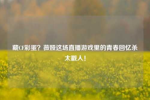 藏CF彩蛋?薇娅这场直播游戏里的青春回忆杀太戳人!