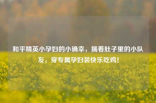 和平精英小孕妇的小确幸,揣着肚子里的小队友,穿专属孕妇装快乐吃鸡!