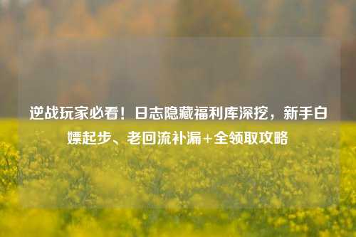 逆战玩家必看!日志隐藏福利库深挖,新手白嫖起步、老回流补漏+全领取攻略