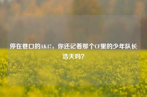 停在巷口的AK47，你还记着那个CF里的少年队长浩天吗？