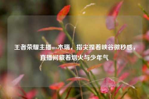王者荣耀主播ms木瑞,指尖捏着峡谷微秒感,直播间藏着烟火与少年气