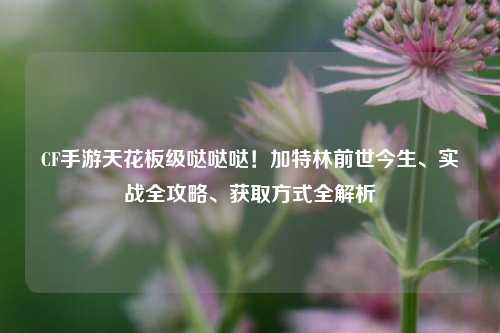 CF手游天花板级哒哒哒!加特林前世今生、实战全攻略、获取方式全解析