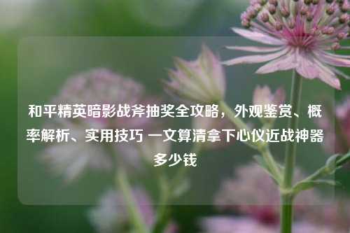 和平精英暗影战斧抽奖全攻略,外观鉴赏、概率解析、实用技巧 一文算清拿下心仪近战神器多少钱