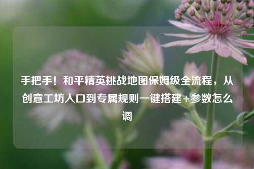 手把手!和平精英挑战地图保姆级全流程,从创意工坊入口到专属规则一键搭建+参数怎么调