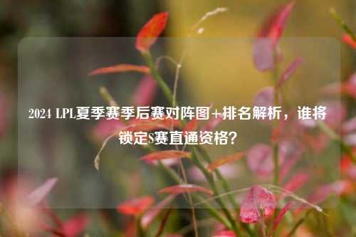 2024 LPL夏季赛季后赛对阵图+排名解析,谁将锁定S赛直通资格?