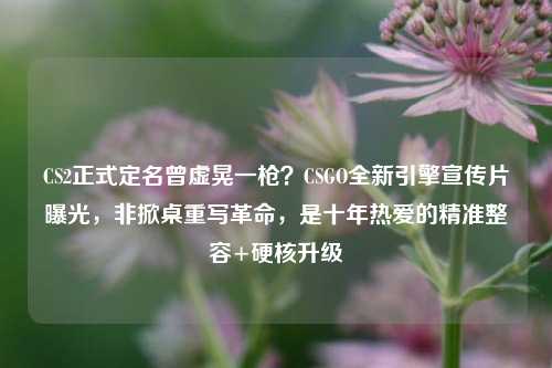 CS2正式定名曾虚晃一枪？CSGO全新引擎宣传片曝光，非掀桌重写革命，是十年热爱的精准整容+硬核升级
