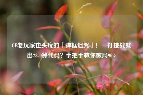 CF老玩家也头疼的「弹框诅咒」!一打挑战就出23-0等代码?手把手教你破局90%