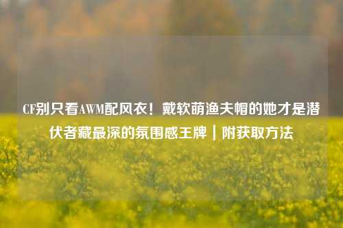 CF别只看AWM配风衣！戴软萌渔夫帽的她才是潜伏者藏最深的氛围感王牌｜附获取方法