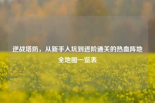 逆战塔防,从新手入坑到进阶通关的热血阵地全地图一览表