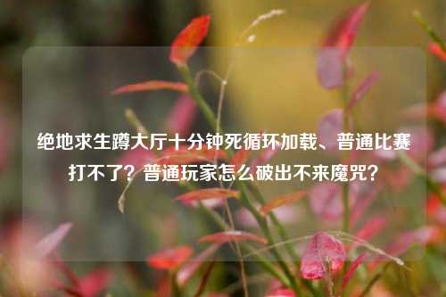 绝地求生蹲大厅十分钟死循环加载、普通比赛打不了?普通玩家怎么破出不来魔咒?
