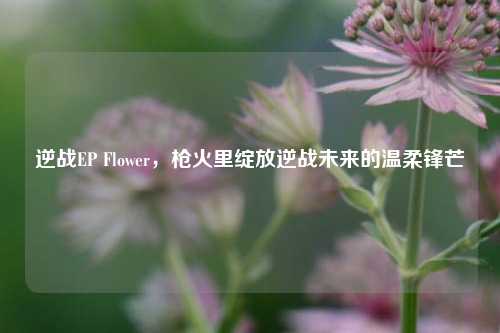 逆战EP Flower,枪火里绽放逆战未来的温柔锋芒