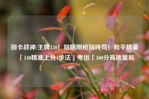 别卡战神/王牌130!别瞎刚枪别纯苟!和平精英「140精准上分4步法」考出「100分高质量局