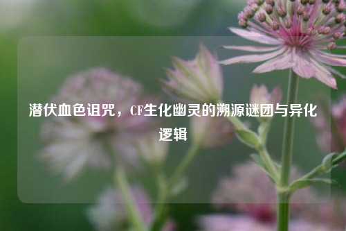 潜伏血色诅咒，CF生化幽灵的溯源谜团与异化逻辑