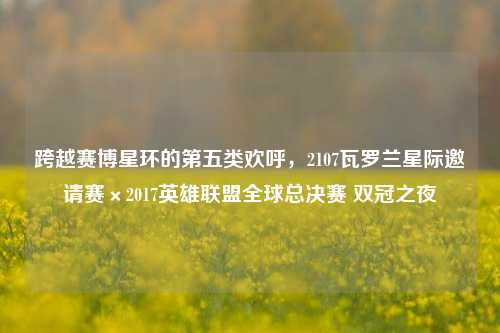 跨越赛博星环的第五类欢呼,2107瓦罗兰星际邀请赛×2017英雄联盟全球总决赛 双冠之夜