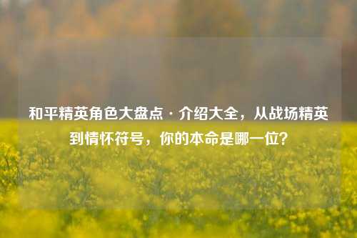 和平精英角色大盘点·介绍大全,从战场精英到情怀符号,你的本命是哪一位?