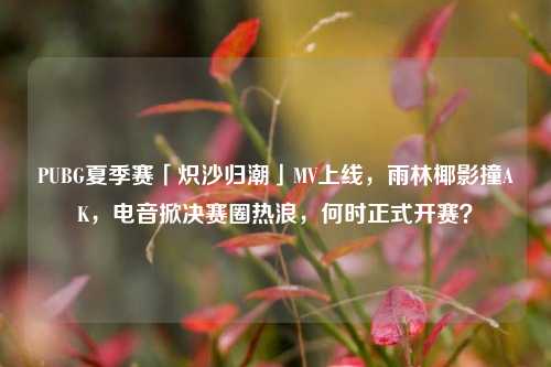 PUBG夏季赛「炽沙归潮」MV上线,雨林椰影撞AK,电音掀决赛圈热浪,何时正式开赛?