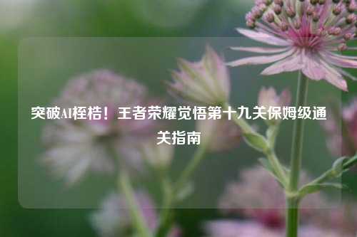 突破AI桎梏！王者荣耀觉悟第十九关保姆级通关指南