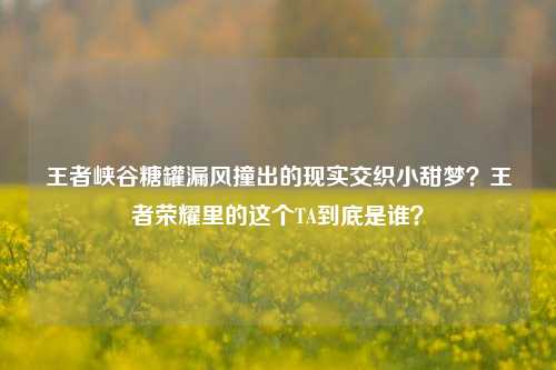 王者峡谷糖罐漏风撞出的现实交织小甜梦?王者荣耀里的这个TA到底是谁?