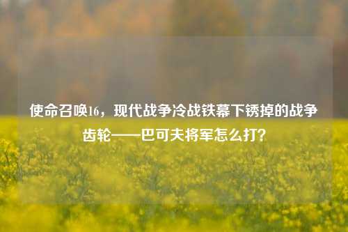 使命召唤16，现代战争冷战铁幕下锈掉的战争齿轮——巴可夫将军怎么打？