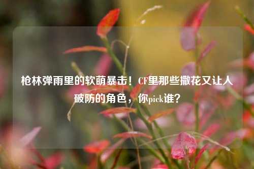 枪林弹雨里的软萌暴击!CF里那些撒花又让人破防的角色,你pick谁?